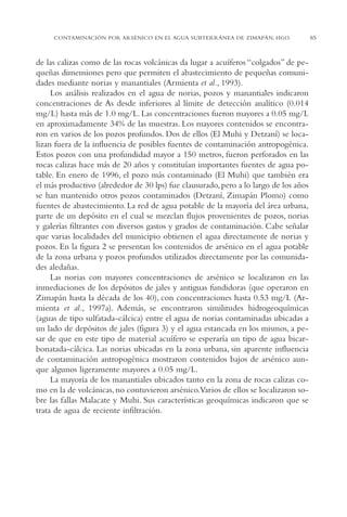 AMC Ag04ZimapánHg.

16/4/94

11:38 am

Page 85

CONTAMINACIÓN POR ARSÉNICO EN EL AGUA SUBTERRÁNEA DE ZIMAPÁN, HGO.

de las calizas como de las rocas volcánicas da lugar a acuíferos “colgados” de pequeñas dimensiones pero que permiten el abastecimiento de pequeñas comunidades mediante norias y manantiales (Armienta et al., 1993).
Los análisis realizados en el agua de norias, pozos y manantiales indicaron
concentraciones de As desde inferiores al límite de detección analítico (0.014
mg/L) hasta más de 1.0 mg/L. Las concentraciones fueron mayores a 0.05 mg/L
en aproximadamente 34% de las muestras. Los mayores contenidos se encontraron en varios de los pozos profundos. Dos de ellos (El Muhi y Detzaní) se localizan fuera de la influencia de posibles fuentes de contaminación antropogénica.
Estos pozos con una profundidad mayor a 150 metros, fueron perforados en las
rocas calizas hace más de 20 años y constituían importantes fuentes de agua potable. En enero de 1996, el pozo más contaminado (El Muhi) que también era
el más productivo (alrededor de 30 lps) fue clausurado, pero a lo largo de los años
se han mantenido otros pozos contaminados (Detzaní, Zimapán Plomo) como
fuentes de abastecimiento. La red de agua potable de la mayoría del área urbana,
parte de un depósito en el cual se mezclan flujos provenientes de pozos, norias
y galerías filtrantes con diversos gastos y grados de contaminación. Cabe señalar
que varias localidades del municipio obtienen el agua directamente de norias y
pozos. En la figura 2 se presentan los contenidos de arsénico en el agua potable
de la zona urbana y pozos profundos utilizados directamente por las comunidades aledañas.
Las norias con mayores concentraciones de arsénico se localizaron en las
inmediaciones de los depósitos de jales y antiguas fundidoras (que operaron en
Zimapán hasta la década de los 40), con concentraciones hasta 0.53 mg/L (Armienta et al., 1997a). Además, se encontraron similitudes hidrogeoquímicas
(aguas de tipo sulfatada-cálcica) entre el agua de norias contaminadas ubicadas a
un lado de depósitos de jales (figura 3) y el agua estancada en los mismos, a pesar de que en este tipo de material acuífero se esperaría un tipo de agua bicarbonatada-cálcica. Las norias ubicadas en la zona urbana, sin aparente influencia
de contaminación antropogénica mostraron contenidos bajos de arsénico aunque algunos ligeramente mayores a 0.05 mg/L.
La mayoría de los manantiales ubicados tanto en la zona de rocas calizas como en la de volcánicas, no contuvieron arsénico.Varios de ellos se localizaron sobre las fallas Malacate y Muhi. Sus características geoquímicas indicaron que se
trata de agua de reciente infiltración.

85

 