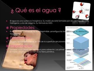 ¿ Qué es el agua ?El agua es una sustancia inorgánica. Su molécula está formada por dos átomos de hidrógeno y uno de oxígeno. Su fórmula es H2O.Propiedades:Es un disolvente universal, no es comprimible ,amortigua las temperaturas, su dilatación es anómala .Distribución:Ocupa, aproximadamente, el 70% de la superficie del planeta.Importancia:Los seres vivos dependen del agua para sobrevivir. Los primerosseres vivos surgieron en el medio acuático, en el mar de la Tierra primitiva.