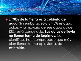 Lo más curioso…El 70% de la Tierra está cubierto de agua. Sin embargo sólo un 3% es agua dulce, y la mayoría de ese agua dulce (2%) está congelada. Las gotas de lluvia no tienen forma de lágrimas, los científicos han comprobado que más bien tienen forma aplastada, de esferoide.
