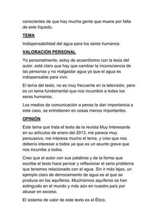 conscientes de que hay mucha gente que muere por falta
de este líquedo.
TEMA
Indispensabilidad del agua para los seres humanos.
VALORACIÓN PERSONAL
Yo personalmente, estoy de acuerdísimo con la tesis del
autor, está claro que hay que cambiar la inconsciencia de
las personas y no malgastar agua ya que el agua es
indispensable para vivir.
El tema del texto, no es muy frecuente en la televisión, pero
es un tema fundamental que nos incumbre a todos los
seres humanos.
Los medios de comunicación a penas le dan importancia a
este caso, se entretienen en cosas menos importantes.
OPINIÓN
Este tema que trata el texto de la revista Muy Interesante
en su artículos de enero del 2013, me parece muy
persuasivo, me interesa mucho el tema, y creo que nos
debería interesar a todos ya que es un asunto grave que
nos incumbe a todos.
Creo que el autor con sus palabras y de la forma que
escribe el texto hace pensar y reflexionar el serio problema
que tenemos relacionado con el agua. Sin ir más lejos, un
ejemplo claro de derrocamiento de agua es el que se
produce en los aquíferos. Muchísimos aquíferos se han
extinguido en el mundo y más aún en nuestro país por
abusar en exceso.
El sistema de valor de este texto es el Ético.

 