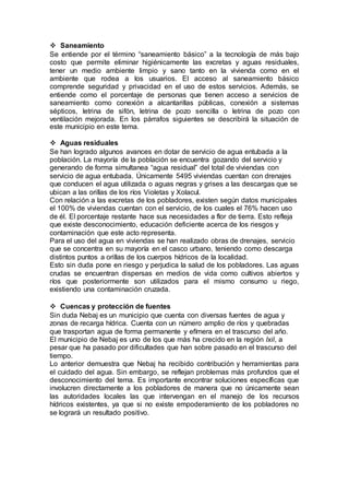  Saneamiento
Se entiende por el término “saneamiento básico” a la tecnología de más bajo
costo que permite eliminar higiénicamente las excretas y aguas residuales,
tener un medio ambiente limpio y sano tanto en la vivienda como en el
ambiente que rodea a los usuarios. El acceso al saneamiento básico
comprende seguridad y privacidad en el uso de estos servicios. Además, se
entiende como el porcentaje de personas que tienen acceso a servicios de
saneamiento como conexión a alcantarillas públicas, conexión a sistemas
sépticos, letrina de sifón, letrina de pozo sencilla o letrina de pozo con
ventilación mejorada. En los párrafos siguientes se describirá la situación de
este municipio en este tema.
 Aguas residuales
Se han logrado algunos avances en dotar de servicio de agua entubada a la
población. La mayoría de la población se encuentra gozando del servicio y
generando de forma simultanea “agua residual” del total de viviendas con
servicio de agua entubada. Únicamente 5495 viviendas cuentan con drenajes
que conducen el agua utilizada o aguas negras y grises a las descargas que se
ubican a las orillas de los ríos Violetas y Xolacul.
Con relación a las excretas de los pobladores, existen según datos municipales
el 100% de viviendas cuentan con el servicio, de los cuales el 76% hacen uso
de él. El porcentaje restante hace sus necesidades a flor de tierra. Esto refleja
que existe desconocimiento, educación deficiente acerca de los riesgos y
contaminación que este acto representa.
Para el uso del agua en viviendas se han realizado obras de drenajes, servicio
que se concentra en su mayoría en el casco urbano, teniendo como descarga
distintos puntos a orillas de los cuerpos hídricos de la localidad.
Esto sin duda pone en riesgo y perjudica la salud de los pobladores. Las aguas
crudas se encuentran dispersas en medios de vida como cultivos abiertos y
ríos que posteriormente son utilizados para el mismo consumo u riego,
existiendo una contaminación cruzada.
 Cuencas y protección de fuentes
Sin duda Nebaj es un municipio que cuenta con diversas fuentes de agua y
zonas de recarga hídrica. Cuenta con un número amplio de ríos y quebradas
que trasportan agua de forma permanente y efímera en el trascurso del año.
El municipio de Nebaj es uno de los que más ha crecido en la región Ixil, a
pesar que ha pasado por dificultades que han sobre pasado en el trascurso del
tiempo.
Lo anterior demuestra que Nebaj ha recibido contribución y herramientas para
el cuidado del agua. Sin embargo, se reflejan problemas más profundos que el
desconocimiento del tema. Es importante encontrar soluciones específicas que
involucren directamente a los pobladores de manera que no únicamente sean
las autoridades locales las que intervengan en el manejo de los recursos
hídricos existentes, ya que si no existe empoderamiento de los pobladores no
se logrará un resultado positivo.
 