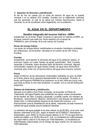  Aspectos de dirección y planificación
Al día de hoy se cuenta con un costo de servicio de agua de un quetzal
mensual o en su defecto Q12 anuales. Cuentan con un reglamento municipal
que fue aprobado, el cual no se aplica por motivos desconocidos. Hasta el
momento no se ha socializado dicho reglamento con la población.
EL AGUA EN EL DEPARTAMENTO
Gestión integrada del recurso hídrico –GIRH-
Actualmente no se tienen ningún proyecto en ejecución en relación al GIRH, es
de hacer mención que están por iniciar estudios con el apoyo de
PREMACA para el manejo de la sub cuenca de Cucabaj.
Zonas de recarga hídrica
Las zonas de recarga hídrica identificadas en el estudio hidrológico contratado
por el Municipio, se encuentran ubicadas en la cuenca de los ríos Chioj y
Cucabaj.
Fuentes
Actualmente, para atender la demanda del agua en la población urbana, el
municipio cuenta con cuatro fuentes de aguas superficiales: Tabil, Cucabaj,
Aguacate y Chimente, todos ubicados fuera del territorio municipal. Algunas
comunidades captaron de igual manera fuentes de agua fuera del territorio
municipal para contar con el servicio básico del agua para consumo humano.
Pozos
Según el Informe de los Indicadores Ambientales realizados en junio de 2008
en el área urbana de la cabecera departamental se encuentran 16 pozos. A
través del Programa PREMACA se perforaron en el año 2009 dos pozos más,
que hasta la fecha no han sido concluidos ni cuentan con su red de distribución
respectiva.
Sistema de tratamiento y distribución:
Ubicado en la salida a San Pedro Jocopilas, se encuentra la Planta de
Tratamiento del Agua Potable para potabilizar las aguas crudas provenientes
de las fuentes de Tabil, Cucabaj y Aguacate. La planta cuenta con módulos de
floculación, sedimentación, filtración, clorificación y dos tanques de distribución
(véase foto). La Municipalidad dispone de las bases del concurso y el
financiamiento para la rehabilitación de la planta, mejorando de esta manera la
calidad del agua potable para la población atendida.
La cobertura del agua potable en la zona urbana es de 80.36%, en la zona rural
alcanza solamente el 63.23%, según el estudio de ECONSULT (Indicadores
Ambientales, junio 2008). El mismo estudio detecta un 57.7% de agua libre de
coliformes totales y un 80.8% libre de E. Coli. La mortalidad por enfermedades
de origen hídrico esta en 0.30 casos por 1000 habitantes. La morbilidad por
enfermedades relacionadas con el manejo del agua cuenta con 22 casos por
1000 habitantes.
 