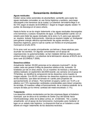 Saneamiento Ambiental
Aguas residuales
Existen varias redes sectoriales de alcantarillado sanitarillo para captar las
aguas residuales comunales en una forma higiénica y sanitaria, para luego
descargarlo a los barrancos de la ciudad. La cobertura del sistema llega a un
82.15% según el estudio de ECONSULT. Según la imagen adjunta existen 14
puntos de descarga en el casco urbano.
Hasta la fecha no se da ningún tratamiento a las aguas residuales descargadas
a los barrancos y cuerpos receptores de agua. La Municipalidad cuenta con un
estudio para tratar las aguas residuales de la zona 2 y 6, para cuya ejecución
se requiere todavía financiamiento. Además se requiere instalar un biodigestor
para generar energía eléctrica aprovechando las aguas servidas y los
desechos orgánicos, para lo cual se cuenta con fondos en el presupuesto
municipal en el año 2010.
En la zona rural se cuenta principalmente con letrinas y fosas sépticas para
acumular los excretos. En algunas comunidades con el apoyo de
organizaciones no gubernamentales se han instalado letrinas ecológicas para
producir abono orgánico. La cobertura de la letrinización alcanza el 65.6% de la
zona rural (ECONSULT 2008).
Desechos sólidos
Actualmente habitan 36,000 personas en la cabecera municipal11, de las
cuales cada una genera 0.48kg de desechos sólidos al día, sumando 18
toneladas por día en área urbana. En un muestreo de residuos y desechos
sólidos realizado en septiembre del 2009 durante una semana con el apoyo de
70 familias, se identificó la composición de los desechos como muestra la
imagen adjunta. Con 65.9% conforman los desechos orgánicos casi dos tercios
de los desechos, que debe ser tomado en cuenta para proyectos de
aprovechamiento en el futuro. Pero también el papel y cartón con 14.2% y el
plástico con 7.5% representan cantidades considerables para inducir proyectos
de reciclaje. El muestreo refleja el funcionamiento de un sistema existente de la
compra de latas por la mínima cantidad del metal encontrado (1.1%).
Tratamiento
Los desechos sólidos recolectados por las tres empresas llegan al botadero
municipal, que se ubica en la carretera de Santa Cruz del Quiché hacia
Chichicastenango antes de la aldea Lemoa, en el kilómetro 152, y cuenta
actualmente con el apoyo de dos funcionarios municipales para mantener el
lugar en un estado más higiénico. La disposición final es un botadero a cielo
abierto sin ningún tratamiento de los desechos recibidos.
 