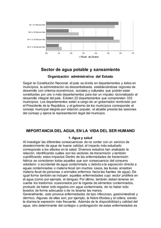 Sector de agua potable y saneamiento
Organización administrativa del Estado
Según la Constitución Nacional, el país se divide en departamentos y éstos en
municipios, la administración es descentralizada, estableciéndose regiones de
desarrollo con criterios económicos, sociales y culturales que podrán estar
constituidas por uno o más departamentos para dar un impulso racionalizado al
desarrollo integral del país. Existen 22 departamentos que comprenden 333
municipios. Los departamentos están a cargo de un gobernador nombrado por
el Presidente de la República, y el gobierno de los municipios corresponde al
concejo municipal elegido por votación popular, el alcalde preside las sesiones
del concejo y ejerce la representación legal del municipio.
IMPORTANCIA DEL AGUA, EN LA VIDA DEL SER HUMANO
1. Agua y salud
Al investigar las diferentes consecuencias de no contar con un servicio de
abastecimiento de agua de buena calidad, el impacto más estudiado
corresponde a los efectos en la salud. Diversos estudios han analizado la
relación, identificando cuáles son los vectores de transmisión y también
cuantificando estos impactos Dentro de las enfermedades de transmisión
hídrica se consideran todas aquellas que son consecuencia del consumo
voluntario o accidental de agua contaminada o debido a la exposición directa a
aguas contaminadas o materia fecal (en muchos casos, las lluvias arrastran
materia fecal de personas o animales enfermos hacia las fuentes de agua). De
igual forma también se incluyen aquellas enfermedades cuyo vector prolifera en
el agua (como por ejemplo, el dengue) Por último, también deben tenerse en
cuenta los trastornos ocasionados por la ingesta de alimentos contaminados,
producto de haber sido regados con agua contaminada, de no haber sido
lavados de forma adecuada o de no lavarse las manos.
Generalmente, esto provoca enfermedades de tipo infeccioso, gastrointestinal y
dérmico. Algunas de ellas son, por ejemplo, la fiebre tifoidea y el cólera, siendo
la diarrea la expresión más frecuente. Además de la disponibilidad y calidad del
agua, otro determinante del contagio o prolongación de estas enfermedades es
 