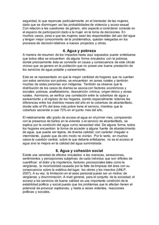 seguridad, lo que repercute particularmente en el bienestar de las mujeres,
dado que se disminuyen así las probabilidades de violencia y acoso sexual
Con relación a las cuestiones de género, otro aspecto a considerar consiste en
el espacio de participación dado a la mujer en la toma de decisiones. En
muchos casos, pese a que las mujeres sean las responsables del uso del agua
y tengan mejor conocimiento de la problemática, quedan relegadas en los
procesos de decisión relativos a nuevos proyectos y obras.
4. Agua y pobreza
A manera de resumen de los impactos hasta aquí expuestos puede sintetizarse
que todos ellos se encuentran de alguna forma vinculados con la pobreza,
donde precisamente ésta se convierte en causa y consecuencia de este círculo
vicioso que se genera en la población que no posee una buena prestación de
los servicios de agua potable y saneamiento.
Esto se ve representado en que la mayor cantidad de hogares que no cuentan
con estos servicios son pobres, se encuentran en zonas rurales y también
muchas de estas personas son indígenas. También se observa que la
distribución de los casos de diarrea se asocia con factores económicos y
sociales: pobreza, analfabetismo, desnutrición crónica, origen étnico y zonas
rurales. Asimismo, se verifica una correlación entre la cobertura de agua y
saneamiento y el ingreso de los hogares, siendo especialmente notorias las
diferencias entre los distintos meses del año en la cobertura de alcantarillado,
donde sólo el 9% del área más pobre tiene el servicio, mientras que la
cobertura asciende a casi 72% en el quinto mes del año.
El relativamente alto grado de acceso al agua en el primer mes, comparando
con la presencia de baños en la vivienda o el servicio de alcantarillado, se
explica por la condición del agua como necesidad vital. De alguna forma, todos
los hogares encuentran la forma de acceder a alguna fuente de abastecimiento
de agua, que puede ser lejana, de diversa calidad, con carácter irregular e
intermitente, puesto que de otro modo no vivirían. Por lo tanto, en muchos
casos la cuestión central, sobre la que debería enfatizarse, no es el acceso al
agua sino la mejora en la calidad del agua suministrada.
6. Agua y cohesión social
Existe una variedad de efectos vinculados a las vivencias, sensaciones,
sentimientos y percepciones subjetivas de cada individuo que son difíciles de
cuantificar: el dolor y la impotencia, factores psicosociales tales como la
vergüenza, la incomodidad causada por la falta de limpieza del área con su
consecuencia sobre la estética del lugar, los olores y los insectos (UNLP,
2007). A su vez, la limitación en el aseo personal puede ser un motivo de
vergüenza y discriminación. A nivel general, para el conjunto de la sociedad, el
acceso a los servicios de buena calidad es una importante condición de la
estabilidad política y social puesto que los problemas que lo afectan tienen el
potencial de provocar explosivas, y hasta a veces violentas, reacciones
políticas y sociales.
 