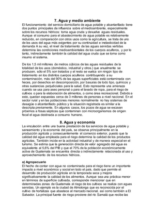 7. Agua y medio ambiente
El funcionamiento del servicio domiciliario de agua potable y alcantarillado tiene
dos puntos principales de influencia sobre el medioambiente, especialmente
sobre los recursos hídricos: toma agua cruda y devuelve aguas residuales.
Aunque el consumo para el abastecimiento de agua potable es relativamente
reducido, en comparación con otros usos como la agricultura, se trata de uno
de los usos del agua más exigentes por su continuidad e inelasticidad de la
demanda A su vez, el nivel de tratamiento de las aguas servidas vertidas
determina las condiciones medioambientales de los cuerpos acuíferos, y por lo
tanto, indirectamente también la calidad del agua cruda que se toma como
insumo el sistema.
De los 1,5 mil millones de metros cúbicos de las aguas residuales de la
totalidad de los usos (doméstico, industrial y otros.) que anualmente se
producen, sólo el 5% son tratados y el resto se vuelca sin ningún tipo de
tratamiento en los distintos cuerpos acuíferos contribuyendo a su
contaminación, más del 90% de las aguas superficiales está contaminada con
heces, por desechos en descomposición, por basuras de todo tipo, químicos y
otras sustancias perjudiciales para la salud. Esto representa una amenaza
cuando se usa para aseo personal o para el lavado de ropa, para el riego de
cultivos o para la elaboración de alimentos, o como área recreacional. Debido a
esto, quedan expuestas cerca de 3 millones de personas a nivel nacional. En el
sector rural y en las poblaciones menores normalmente no hay sistemas de
desagüe o alcantarillado público y la situación registrada es similar a la
descripta previamente. En algunos casos, los pozos de agua se excavan
próximos a fosas sépticas que contaminan con microorganismos de origen
fecal el agua destinada a consumo humano.
8. Agua y economía
La vinculación entre una buena prestación de los servicios de agua potable y
saneamiento y la economía del país, se observa principalmente en la
producción agrícola y consecuentemente el comercio exterior, puesto que la
calidad del agua empleada para el riego determina la calidad de los productos
agrícolas. También incide en la actividad industrial y de manera especial en el
turismo. Se estima que la generación directa de valor agregado del agua es
equivalente al 5,6% del PIB y que el 70% de la población económicamente
activa de Guatemala se encuentra directa o indirectamente relacionada al uso y
aprovechamiento de los recursos hídricos.
a) Agropecuario
El hecho de contar con agua no contaminada para el riego tiene un importante
impacto a nivel económico y social en todo el país, dado que permite el
desarrollo de producción agrícola en la temporada seca y mejora
significativamente la calidad de los alimentos. Aunque sea una práctica menor
en términos de superficie cultivada, corresponde mencionar que en
determinadas zonas de Guatemala el riego de los cultivos se realiza con aguas
servidas. Un ejemplo es la ciudad de Almolonga que es reconocida por el
cultivo de hortalizas que abastece al mercado nacional, así como también a El
Salvador. La principal fuente de riego proviene del río Samalá que recibe las
 