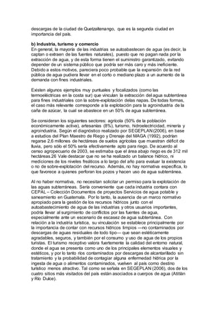 descargas de la ciudad de Quetzaltenango, que es la segunda ciudad en
importancia del país.
b) Industria, turismo y comercio
En general, la mayoría de las industrias se autoabastecen de agua (es decir, la
captan o extraen de las fuentes naturales), puesto que no pagan nada por la
extracción de agua, y de esta forma tienen el suministro garantizado, evitando
depender de un sistema público que podría ser más caro y más ineficiente.
Debido a estos motivos, pareciera poco probable que la expansión de la red
pública de agua pudiera llevar en el corto o mediano plazo a un aumento de la
demanda con fines industriales.
Existen algunos ejemplos muy puntuales y focalizados (como las
termoeléctricas en la costa sur) que vinculan la extracción del agua subterránea
para fines industriales con la sobre-explotación delas napas. De todas formas,
el caso más relevante corresponde a la explotación para la agroindustria de la
caña de azúcar, la cual se abastece en un 50% de agua subterránea.
Se consideran los siguientes sectores: agrícola (50% de la población
económicamente activa), artesanías (8%), turismo, hidroelectricidad, minería y
agroindustria. Según el diagnóstico realizado por SEGEPLAN (2006), en base
a estudios del Plan Maestro de Riego y Drenaje del MAGA (1992), podrían
regarse 2,6 millones de hectáreas de suelos agrícolas que muestran déficit de
lluvia, pero sólo el 50% sería efectivamente apto para riego. De acuerdo al
censo agropecuario de 2003, se estimaba que el área abajo riego es de 312 mil
hectáreas.26 Vale destacar que no se ha realizado un balance hídrico, ni
mediciones de los niveles freáticos a lo largo del año para evaluar la existencia
o no de sobre-explotación del recurso. Además, no hay normativa específica, lo
que favorece a quienes perforan los pozos y hacen uso de agua subterránea.
Al no haber normativa, no necesitan solicitar un permiso para la explotación de
las aguas subterráneas. Sería conveniente que cada industria contara con
CEPAL – Colección Documentos de proyectos Servicios de agua potable y
saneamiento en Guatemala. Por lo tanto, la ausencia de un marco normativo
apropiado para la gestión de los recursos hídricos junto con el
autoabastecimiento de agua de las industrias y otros usuarios importantes,
podría llevar al surgimiento de conflictos por las fuentes de agua,
especialmente ante un escenario de escasez de agua subterránea. Con
relación a la industria turística, su vinculación se establece principalmente por
la importancia de contar con recursos hídricos limpios —no contaminados por
descargas de aguas residuales de todo tipo— que sean estéticamente
agradables, seguros, y también por el consumo y uso de agua de los propios
turistas. El turismo receptivo valora fuertemente la calidad del entorno natural,
donde el agua se presenta como uno de los principales elementos visuales y
estéticos, y por lo tanto ríos contaminados por descargas de alcantarillado sin
tratamiento y la probabilidad de contagiar alguna enfermedad hídrica por la
ingesta de agua o alimentos contaminados, vuelven al país como destino
turístico menos atractivo. Tal como se señala en SEGEPLAN (2006), dos de los
cuatro sitios más visitados del país están asociados a cuerpos de agua (Atitlán
y Río Dulce).
 