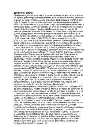 c) Comercio exterior
El riego con aguas servidas, unido al no cumplimiento de adecuadas prácticas
de higiene, puede impactar negativamente en la calidad del producto exportado
y reducir su competitividad, con una importante pérdida para la economía del
país. A manera de ejemplo cabe mencionar que a finales de la década de
1990, los Estados Unidos suspendió por cuatro meses la importación de mora y
frambuesas desde Guatemala debido a un brote de cyclosporiasis que afectó a
más de 2,8 mil personas, y las pérdidas fueron estimadas en más de 50
millones de dólares. En el año 2000, ocurrió un nuevo brote por iguales causas,
y como consecuencia, Guatemala perdió definitivamente ese mercado y se
redujo fuertemente el cultivo de frambuesas en el país. La pérdida estimada fue
de 38 millones de dólares (FAO, 2009). De forma semejante, en el año
2004 hubo otro brote en los Estados Unidos generado por la arveja china
fresca importada desde Guatemala, que derivó en que sólo pueda exportarse
ese producto en forma congelada. Asimismo, las buenas prácticas permiten
obtener determinadas certificaciones que son exigidas para exportar al
mercado de los países desarrollados, y por lo tanto favorece a la competitividad
de las exportaciones guatemaltecas. En marzo de 2005, Guatemala ratificó el
Tratado de Libre Comercio entre República Dominicana, Centroamérica y
Estados Unidos (DR-CAFTA). Además de disposiciones comerciales y
aduaneras, el tratado dispone requisitos vinculados a una producción higiénica
y la protección al medio ambiente. De esta forma, la ausencia de legislación
específica sobre los recursos hídricos y la falta de tratamiento de las aguas
servidas urbanas en Guatemala constituyen un problema en la materia. Según
se hace notar en SEGEPLAN (2006), “Guatemala corre el riesgo de que su
falta de normativa técnica e impositiva en temas como el aprovechamiento del
agua y descarga de efluentes sin tratamiento, sea tomada como barrera no
arancelaria, ya que Estados Unidos sí cuenta con tal regulación la ausencia de
legislación puede dar lugar a la presentación de ‘no conformidades’ o de
‘inquietudes’ por parte de los países que sí la poseen, incluyendo los
centroamericanos, lo cual puede acarrear demandas hacia el país, con el
riesgo consecuente del pago de 15 millones [de dólares].”
Algunas políticas públicas, ya sea tanto por su no realización o su implantación
de forma inadecuada, pueden implicar un alto nivel de riesgo de generación de
pasivos contingentes para el Estado. La falta de normativa ambiental —o el no
cumplimiento de la misma— puede ser penalizado un pozo de observación
para conocer el comportamiento del acuífero, antes y durante la explotación, e
instalar un medidor para reportar los volúmenes extraídos.
Dentro de los requisitos exigidos por la Unión Europea para el ingreso de
productos agrícolas, como las frutas, seencuentran controles sanitarios de los
productos, normas vinculadas a las condiciones de empaque y normas
generales destinadas a los operadores de empresas alimenticias en materia de
higiene. De forma análoga, los Estados Unidos exigen un certificado
fitosanitario para la exportación de frutas congeladas. CEPAL – Colección
Documentos de proyectos Servicios de agua potable y saneamiento en
Guatemala en el marco de los tratados de libre comercio, así como también
toda posible discrepancia con inversores extranjeros que estén realizando
obras en el sector y que tienen el potencial de demandar a Guatemala en
arbitrajes de jurisdicción internacional.
 