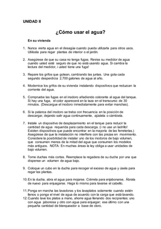 UNIDAD II
¿Cómo usar el agua?
En su vivienda
1. Nunca vierta agua en el desagüe cuando pueda utilizarla para otros usos.
Utilícela para regar plantas de interior o el jardín.
2. Asegúrese de que su casa no tenga fugas. Revise su medidor de agua
cuando usted esté seguro de que no está usando agua. Si cambia la
lectura del medidor, i usted tiene una fuga!
3. Repare los grifos que gotean, cambiando las juntas. Una gota cada
segundo desperdicia 2,700 galones de agua al año.
4. Modernice los grifos de su vivienda instalando dispositivos que reduzcan la
corriente del agua.
5. Compruebe las fugas en el inodoro añadiendo colorante al agua del tanque.
Si hay una fuga, el color aparecerá en la taza en el transcurso de 30
minutos. (Descargue el inodoro inmediatamente para evitar manchas).
6. Si la palanca del inodoro se traba con frecuencia en la posición de
descargar, dejando salir agua continuamente, ajústela o cámbiela.
7. Instale un dispositivo de desplazamiento en el tanque para reducir la
cantidad de agua requerida para cada descarga. (i no use un ladrillo!
Existen dispositivos que puede encontrar en la mayoría de las ferreterías.)
Asegúrese de que la instalación no interfiere con las piezas en movimiento.
Considere la posibilidad de instalar uno de los inodoros de bajo volumen,
que consumen menos de la mitad del agua que consumen los modelos
más antiguos. NOTA: En muchas áreas la ley obliga a usar unidades de
bajo volumen.
8. Tome duchas más cortas. Reemplace la regadera de su ducha por una que
dispense un volumen de agua bajo.
9. Coloque un cubo en la ducha para recoger el exceso de agua y úsela para
regar las plantas.
10.En la ducha, abra el agua para mojarse. Ciérrela para enjabonarse. Ábrala
de nuevo para enjuagarse. Haga lo mismo para lavarse el cabello.
11.Ponga en marcha las lavadoras y los lavaplatos solamente cuando estén
llenos o ponga el nivel de agua de acuerdo con la carga que está lavando.
12.Cuando lave los platos a mano, ahorre agua llenando dos recipientes: uno
con agua jabonosa y otro con agua para enjuagar; ese último con una
pequeña cantidad de blanqueador a base de cloro.
 