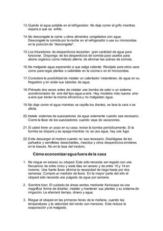 13.Guarde el agua potable en el refrigerador. No deje correr el grifo mientras
espera a que se enfríe.
14.No descongele la carne u otros alimentos congelados con agua.
Descongele la comida por la noche en el refrigerador o use su microondas
en la posición de “descongelar”.
15.Los trituradores de desperdicios necesitan gran cantidad de agua para
funcionar. Disponga de los desperdicios de comida para usarlos para
abono orgánico como método alterno de eliminar las sobras de comida.
16.No malgaste agua esperando a que salga caliente. Recójala para otros usos
como para regar plantas o caliéntela en la cocina o en el microondas.
17.Considere la posibilidad de instalar un calentador instantáneo de agua en su
fregadero y en aislar sus tuberías de agua.
18.Piénselo dos veces antes de instalar una bomba de calor o un sistema
acondicionador de aire del tipo agua-a-aire. Hay modelos más nuevos aire-
a-aire que tienen la misma eficiencia y no malgastan agua.
19.No deje correr el agua mientras se cepilla los dientes, se lava la cara o se
afeita.
20.Instale sistemas de suavizadores de agua solamente cuando sea necesario.
Cierre la llave de los suavizadores cuando vaya de vacaciones.
21.Si usted tiene un pozo en su casa, revise la bomba periódicamente. Si la
bomba se dispara y se apaga mientras no se usa agua, hay una fuga.
22.Evite descargar el inodoro cuando no sea necesario. Deshágase de los
pañuelos y servilletas desechables, insectos y otros desperdicios similares
en la basura. No en la taza del inodoro.
Cómo economizaragua fuera de la casa
1. No riegue en exceso su césped. Este sólo necesita ser regado con una
frecuencia de entre cinco y siete días en verano y de entre 10 y 14 en
invierno. Una fuerte lluvia elimina la necesidad de riego hasta por dos
semanas. Compre un medidor de lluvia. En la mayor parte del año el
césped sólo necesita una pulgada de agua por semana.
2. Siembre bien. El cuidado de áreas verdes mediante Xeriscape es una
magnífica forma de diseñar, instalar y mantener sus plantas y su sistema de
irrigación. Le ahorrará tiempo, dinero y agua.
3. Riegue el césped en las primeras horas de la mañana, cuando las
temperaturas y la velocidad del viento son menores. Esto reduce la
evaporación y el malgasto.
 