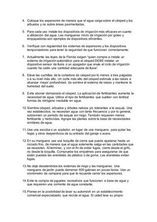 4. Coloque los aspersores de manera que el agua caiga sobre el césped y los
arbustos y no sobre áreas pavimentadas.
5. Para cada uso instale los dispositivos de irrigación más eficaces en cuanto
a utilización del agua. Las mangueras micro de irrigación por goteo y
empapadoras son ejemplos de dispositivos eficientes.
6. Verifique con regularidad los sistemas de aspersores y los dispositivos
temporizadores para tener la seguridad de que funcionan correctamente.
7. Actualmente las leyes de la Florida exigen “quien compre e instale un
sistema de irrigación automático para el césped DEBE instalar un
dispositivo sensor de lluvia o un apagador que anule el ciclo de irrigación
cuando ha caído una cantidad adecuada de lluvia”.
8. Eleve las cuchillas de la cortadora de césped por lo menos a tres pulgadas
o a su nivel más alto. Un corte más alto del césped estimula a las raíces a
alcanzar mayor profundidad, da sombra al sistema de raíces y mantiene la
humedad del suelo.
9. Evite abonar demasiado el césped. La aplicación de fertilizantes aumenta la
necesidad de agua. Utilice el tipo de fertilizantes que sueltan con lentitud
formas de nitrógeno insoluble en agua.
10.Siembre césped, arbustos y árboles nativos y/o tolerantes a la sequía. Una
vez establecidos, no necesitan agua con tanta frecuencia y por lo general,
sobreviven un período de sequía sin riego. También requieren menos
fertilizante y herbicidas. Agrupe las plantas sobre la base de necesidades
similares de agua.
11.Use una escoba o un soplador, en lugar de una manguera, para quitar las
hojas y otros desperdicios de su entrada del garaje o acera.
12.En su manguera use una boquilla de cierre que pueda ajustarse hasta un
rociado fino, de manera que el agua solamente salga en las cantidades que
se necesiten. Al terminar, y con el fin de evitar fugas, cierre desde el grifo,
no desde la boquilla. Compruebe los empalmes para asegurarse de que
están puestas las arandelas de plástico o de goma. Las arandelas evitan
fugas.
13.No deje desatendidos los sistemas de riego y las mangueras. Una
manguera de jardín puede derramar 600 galones en pocas horas. Use un
cronómetro de campana para que le recuerde cerrar los aspersores.
14.Evite la compra de juguetes recreativos que funcionen a base de agua y
que requieren una corriente de agua constante.
15.Piense en la posibilidad de lavar su automóvil en un establecimiento
comercial especializado, que recicle el agua. Si usted lava su propio
 