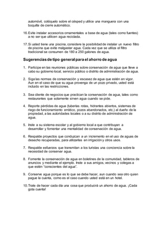 automóvil, colóquelo sobre el césped y utilice una manguera con una
boquilla de cierre automático.
16.Evite instalar accesorios ornamentales a base de agua (tales como fuentes)
a no ser que utilicen agua reciclada.
17.Si usted tiene una piscina, considere la posibilidad de instalar un nuevo filtro
de piscina que evite malgastar agua. Cada vez que se utiliza el filtro
tradicional se consumen de 180 a 250 galones de agua.
Sugerenciasde tipo generalpara el ahorro de agua
1. Participe en las reuniones públicas sobre conservación de agua que lleve a
cabo su gobierno local, servicio público o distrito de administración de agua.
2. Siga las normas de conservación y escasez de agua que estén en vigor.
Aun en el caso de que su agua provenga de un pozo privado, usted está
incluido en las restricciones.
3. Sea cliente de negocios que practican la conservación de agua, tales como
restaurantes que solamente sirven agua cuando se pide.
4. Reporte pérdidas de agua (tuberías rotas, hidrantes abiertos, sistemas de
riego de funcionamiento errático, pozos abandonados, etc.) al dueño de la
propiedad, a las autoridades locales o a su distrito de administración de
agua.
5. Inste a su sistema escolar y al gobierno local a que contribuyan a
desarrollar y fomentar una mentalidad de conservación de agua.
6. Respalde proyectos que conduzcan a un incremento en el uso de aguas de
desecho recuperadas, para utilizarlas en irrigación y otros usos.
7. Respalde esfuerzos que transmitan a los turistas una conciencia sobre la
necesidad de conservar agua.
8. Fomente la conservación de agua en boletines de la comunidad, tableros de
anuncios y mediante el ejemplo. Inste a sus amigos, vecinos y colegas a
que estén “conscientes del agua”.
9. Conserve agua porque es lo que se debe hacer, aun cuando sea otro quien
pague la cuenta, como es el caso cuando usted está en un hotel.
10.Trate de hacer cada día una cosa que producirá un ahorro de agua. ¡Cada
gota cuenta!
 