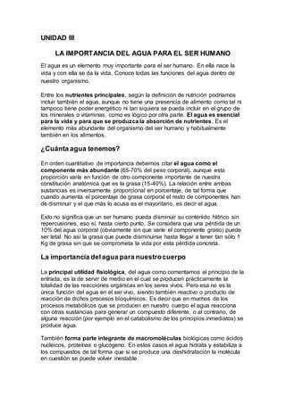 UNIDAD III
LA IMPORTANCIA DEL AGUA PARA EL SER HUMANO
El agua es un elemento muy importante para el ser humano. En ella nace la
vida y con ella se da la vida. Conoce todas las funciones del agua dentro de
nuestro organismo.
Entre los nutrientes principales, según la definición de nutrición podríamos
incluir también el agua, aunque no tiene una presencia de alimento como tal ni
tampoco tiene poder energético ni tan siquiera se pueda incluir en el grupo de
los minerales o vitaminas, como es lógico por otra parte. El agua es esencial
para la vida y para que se produzca la absorción de nutrientes. Es el
elemento más abundante del organismo del ser humano y habitualmente
también en los alimentos.
¿Cuánta agua tenemos?
En orden cuantitativo de importancia debemos citar el agua como el
componente más abundante (65-70% del peso corporal), aunque esta
proporción varía en función de otro componente importante de nuestra
constitución anatómica que es la grasa (15-40%). La relación entre ambas
sustancias es inversamente proporcional en porcentaje, de tal forma que
cuando aumenta el porcentaje de grasa corporal el resto de componentes han
de disminuir y el que más lo acusa es el mayoritario, es decir el agua.
Esto no significa que un ser humano pueda disminuir su contenido hídrico sin
repercusiones, eso sí, hasta cierto punto. Se considera que una pérdida de un
10% del agua corporal (obviamente sin que varíe el componente graso) puede
ser letal. No así la grasa que puede disminuirse hasta llegar a tener tan sólo 1
Kg de grasa sin que se comprometa la vida por esta pérdida concreta.
La importancia delagua para nuestrocuerpo
La principal utilidad fisiológica, del agua como comentamos al principio de la
entrada, es la de servir de medio en el cual se producen prácticamente la
totalidad de las reacciones orgánicas en los seres vivos. Pero esa no es la
única función del agua en el ser vivo, siendo también reactivo o producto de
reacción de dichos procesos bioquímicos. Es decir que en muchos de los
procesos metabólicos que se producen en nuestro cuerpo el agua reacciona
con otras sustancias para generar un compuesto diferente, o al contrario, de
alguna reacción (por ejemplo en el catabolismo de los principios inmediatos) se
produce agua.
También forma parte integrante de macromoléculas biológicas como ácidos
nucleicos, proteínas o glucógeno. En estos casos el agua hidrata y estabiliza a
los compuestos de tal forma que si se produce una deshidratación la molécula
en cuestión se puede volver inestable.
 