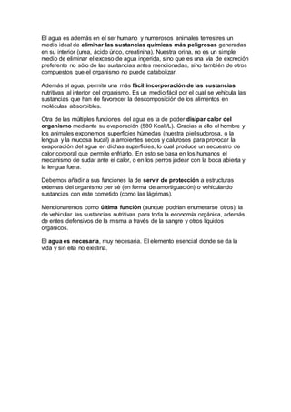 El agua es además en el ser humano y numerosos animales terrestres un
medio ideal de eliminar las sustancias químicas más peligrosas generadas
en su interior (urea, ácido úrico, creatinina). Nuestra orina, no es un simple
medio de eliminar el exceso de agua ingerida, sino que es una vía de excreción
preferente no sólo de las sustancias antes mencionadas, sino también de otros
compuestos que el organismo no puede catabolizar.
Además el agua, permite una más fácil incorporación de las sustancias
nutritivas al interior del organismo. Es un medio fácil por el cual se vehicula las
sustancias que han de favorecer la descomposición de los alimentos en
moléculas absorbibles.
Otra de las múltiples funciones del agua es la de poder disipar calor del
organismo mediante su evaporación (580 Kcal./L). Gracias a ello el hombre y
los animales exponemos superficies húmedas (nuestra piel sudorosa, o la
lengua y la mucosa bucal) a ambientes secos y calurosos para provocar la
evaporación del agua en dichas superficies, lo cual produce un secuestro de
calor corporal que permite enfriarlo. En esto se basa en los humanos el
mecanismo de sudar ante el calor, o en los perros jadear con la boca abierta y
la lengua fuera.
Debemos añadir a sus funciones la de servir de protección a estructuras
externas del organismo per sé (en forma de amortiguación) o vehiculando
sustancias con este cometido (como las lágrimas).
Mencionaremos como última función (aunque podrían enumerarse otros), la
de vehicular las sustancias nutritivas para toda la economía orgánica, además
de entes defensivos de la misma a través de la sangre y otros líquidos
orgánicos.
El agua es necesaria, muy necesaria. El elemento esencial donde se da la
vida y sin ella no existiría.
 