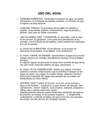 USO DEL AGUA
 CONSUMO DOMÉSTICO. Comprende el consumo de agua en nuestra
alimentación, en la limpieza de nuestras viviendas, en el lavado de ropa,
la higiene y el aseo personal...
 CONSUMO PÚBLICO. En la limpieza de las calles de ciudades y
pueblos, en las fuentes públicas, ornamentación, riego de parques y
jardines, otros usos de interés comunitario…
 USO EN AGRICULTURA Y GANADERÍA. En agricultura, para el riego
de los campos. En ganadería, como parte de la alimentación de los
animales y en la limpieza de los establos y otras instalaciones dedicadas
a la cría de ganado.
 EL AGUA EN LA INDUSTRIA. En las fábricas, en el proceso de
fabricación de productos, en los talleres, en la construcción…
 EL AGUA, FUENTE DE ENERGÍA. Aprovechamos el agua para producir
energía eléctrica (en centrales hidroeléctricas situadas en los embalses
de agua).
En algunos lugares se aprovecha la fuerza de la corriente de agua de los
ríos para mover máquinas (molinos de agua, aserraderos…)
 EL AGUA, VÍA DE COMUNICACIÓN. Desde muy antiguo, el hombre
aprendió a construir embarcaciones que le permitieron navegar por las
aguas de mares, ríos y lagos. En nuestro tiempo, utilizamos enormes
barcos para transportar las cargas más pesadas que no pueden ser
transportadas por otros medios.
 DEPORTE, OCIO Y AGUA. En los ríos, en el mar, en las piscinas y
lagos, en la montaña… practicamos un gran número de deportes: vela,
submarinismo, winsurf, natación, esquí acuático, waterpolo, piragüismo,
ráfting, esquí, patinaje sobre hielo, jockey…
Además pasamos parte de nuestro tiempo libre disfrutando del agua en
las piscinas, en la playa, en los parques acuáticos… o, simplemente,
contemplando y sintiendo la belleza del agua en los ríos, las cascadas,
los arroyos, las olas del mar, las montañas nevadas…
 
