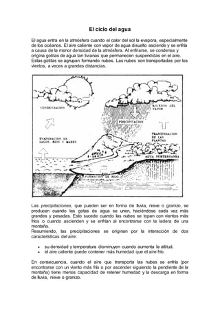 El ciclo del agua
El agua entra en la atmósfera cuando el calor del sol la evapora, especialmente
de los océanos. El aire caliente con vapor de agua disuelto asciende y se enfría
a causa de la menor densidad de la atmósfera. Al enfriarse, se condensa y
origina gotitas de agua tan livianas que permanecen suspendidas en el aire.
Estas gotitas se agrupan formando nubes. Las nubes son transportadas por los
vientos, a veces a grandes distancias.
Las precipitaciones, que pueden ser en forma de lluvia, nieve o granizo, se
producen cuando las gotas de agua se unen, haciéndose cada vez más
grandes y pesadas. Esto sucede cuando las nubes se topan con vientos más
fríos o cuando ascienden y se enfrían al encontrarse con la ladera de una
montaña.
Resumiendo, las precipitaciones se originan por la interacción de dos
características del aire:
 su densidad y temperatura disminuyen cuando aumenta la altitud.
 el aire caliente puede contener más humedad que el aire frío.
En consecuencia, cuando el aire que transporta las nubes se enfría (por
encontrarse con un viento más frío o por ascender siguiendo la pendiente de la
montaña) tiene menos capacidad de retener humedad y la descarga en forma
de lluvia, nieve o granizo.
 
