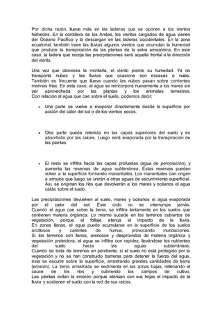 Por dicha razón, llueve más en las laderas que se oponen a los vientos
húmedos. En la cordillera de los Andes, los vientos cargados de agua vienen
del Océano Pacífico y la descargan en las laderas occidentales. En la zona
ecuatorial, también traen las lluvias algunos vientos que acumulan la humedad
que produce la transpiración de las plantas de la selva amazónica. En este
caso, la ladera que recoja las precipitaciones será aquella frontal a la dirección
del viento.
Una vez que atraviesa la montaña, el viento pierde su humedad. Ya no
transporta nubes y las lluvias que ocasiona son escasas o nulas.
También es frecuente que llueva cuando las nubes pasan sobre corrientes
marinas frías. En este caso, el agua se reincorpora nuevamente a los mares sin
ser aprovechada por las plantas y los animales terrestres.
Con relación al agua que cae sobre el suelo, podemos decir:
 Una parte se vuelve a evaporar directamente desde la superficie por
acción del calor del sol o de los vientos secos.
 Otra parte queda retenida en las capas superiores del suelo y es
absorbida por las raíces. Luego será evaporada por la transpiración de
las plantas.
 El resto se infiltra hacia las capas profundas (agua de percolación), y
aumenta las reservas de agua subterránea. Estas reservas pueden
volver a la superficie formando manantiales. Los manantiales dan origen
a arroyos que luego se unirán a otras aguas de escurrimiento superficial.
Así, se originan los ríos que devolverán a los mares y océanos el agua
caída sobre el suelo.
Las precipitaciones devuelven al suelo, mares y océanos el agua evaporada
por el calor del sol. Este ciclo no se interrumpe jamás.
Cuando el agua cae sobre la tierra, se infiltra lentamente en los suelos que
contienen materia orgánica. Lo mismo sucede en los terrenos cubiertos de
vegetación, porque el follaje atenúa el impacto de la lluvia.
En zonas llanas, el agua puede acumularse en la superficie de los suelos
arcillosos y carentes de humus, provocando inundaciones.
Si los terrenos son llanos, arenosos y desprovistos de materia orgánica y
vegetación protectora, el agua se infiltra con rapidez, llevándose los nutrientes
del suelo hacia las aguas subterráneas.
Cuando se trata de terrenos en pendiente, si el suelo no está protegido por la
vegetación y no se han construido barreras para detener la fuerza del agua,
ésta se escurre sobre la superficie, arrastrando grandes cantidades de tierra
(erosión). La tierra arrastrada se sedimenta en las zonas bajas, rellenando el
cauce de los ríos y cubriendo los campos de cultivo.
Las plantas evitan la erosión porque atenúan con sus hojas el impacto de la
lluvia y sostienen el suelo con la red de sus raíces.
 