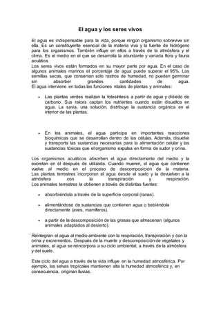 El agua y los seres vivos
El agua es indispensable para la vida, porque ningún organismo sobrevive sin
ella. Es un constituyente esencial de la materia viva y la fuente de hidrógeno
para los organismos. También influye en ellos a través de la atmósfera y el
clima. Es el medio en el que se desarrolla la abundante y variada flora y fauna
acuática.
Los seres vivos están formados en su mayor parte por agua. En el caso de
algunos animales marinos el porcentaje de agua puede superar el 95%. Las
semillas secas, que conservan sólo rastros de humedad, no pueden germinar
sin absorber grandes cantidades de agua.
El agua interviene en todas las funciones vitales de plantas y animales:
 Las plantas verdes realizan la fotosíntesis a partir de agua y dióxido de
carbono. Sus raíces captan los nutrientes cuando están disueltos en
agua. La savia, una solución, distribuye la sustancia orgánica en el
interior de las plantas.
 En los animales, el agua participa en importantes reacciones
bioquímicas que se desarrollan dentro de las células. Además, disuelve
y transporta las sustancias necesarias para la alimentación celular y las
sustancias tóxicas que el organismo expulsa en forma de sudor y orina.
Los organismos acuáticos absorben el agua directamente del medio y la
excretan en él después de utilizada. Cuando mueren, el agua que contienen
vuelve al medio en el proceso de descomposición de la materia.
Las plantas terrestres incorporan el agua desde el suelo y la devuelven a la
atmósfera con la transpiración y respiración.
Los animales terrestres la obtienen a través de distintas fuentes:
 absorbiéndola a través de la superficie corporal (ranas).
 alimentándose de sustancias que contienen agua o bebiéndola
directamente (aves, mamíferos).
 a partir de la descomposición de las grasas que almacenan (algunos
animales adaptados al desierto).
Reintegran el agua al medio ambiente con la respiración, transpiración y con la
orina y excrementos. Después de la muerte y descomposición de vegetales y
animales, el agua se reincorpora a su ciclo ambiental, a través de la atmósfera
y del suelo.
Este ciclo del agua a través de la vida influye en la humedad atmosférica. Por
ejemplo, las selvas tropicales mantienen alta la humedad atmosférica y, en
consecuencia, originan lluvias.
 