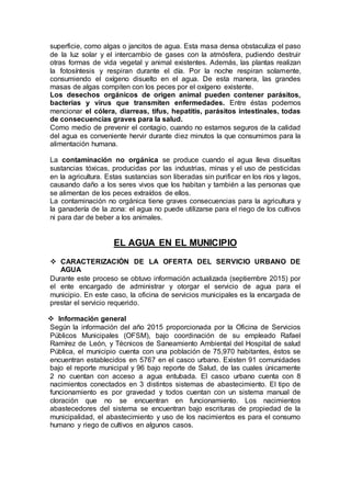 superficie, como algas o jancitos de agua. Esta masa densa obstaculiza el paso
de la luz solar y el intercambio de gases con la atmósfera, pudiendo destruir
otras formas de vida vegetal y animal existentes. Además, las plantas realizan
la fotosíntesis y respiran durante el día. Por la noche respiran solamente,
consumiendo el oxígeno disuelto en el agua. De esta manera, las grandes
masas de algas compiten con los peces por el oxígeno existente.
Los desechos orgánicos de origen animal pueden contener parásitos,
bacterias y virus que transmiten enfermedades. Entre éstas podemos
mencionar el cólera, diarreas, tifus, hepatitis, parásitos intestinales, todas
de consecuencias graves para la salud.
Como medio de prevenir el contagio, cuando no estamos seguros de la calidad
del agua es conveniente hervir durante diez minutos la que consumimos para la
alimentación humana.
La contaminación no orgánica se produce cuando el agua lleva disueltas
sustancias tóxicas, producidas por las industrias, minas y el uso de pesticidas
en la agricultura. Estas sustancias son liberadas sin purificar en los ríos y lagos,
causando daño a los seres vivos que los habitan y también a las personas que
se alimentan de los peces extraídos de ellos.
La contaminación no orgánica tiene graves consecuencias para la agricultura y
la ganadería de la zona: el agua no puede utilizarse para el riego de los cultivos
ni para dar de beber a los animales.
EL AGUA EN EL MUNICIPIO
 CARACTERIZACIÓN DE LA OFERTA DEL SERVICIO URBANO DE
AGUA
Durante este proceso se obtuvo información actualizada (septiembre 2015) por
el ente encargado de administrar y otorgar el servicio de agua para el
municipio. En este caso, la oficina de servicios municipales es la encargada de
prestar el servicio requerido.
 Información general
Según la información del año 2015 proporcionada por la Oficina de Servicios
Públicos Municipales (OFSM), bajo coordinación de su empleado Rafael
Ramírez de León, y Técnicos de Saneamiento Ambiental del Hospital de salud
Pública, el municipio cuenta con una población de 75,970 habitantes, éstos se
encuentran establecidos en 5767 en el casco urbano. Existen 91 comunidades
bajo el reporte municipal y 96 bajo reporte de Salud, de las cuales únicamente
2 no cuentan con acceso a agua entubada. El casco urbano cuenta con 8
nacimientos conectados en 3 distintos sistemas de abastecimiento. El tipo de
funcionamiento es por gravedad y todos cuentan con un sistema manual de
cloración que no se encuentran en funcionamiento. Los nacimientos
abastecedores del sistema se encuentran bajo escrituras de propiedad de la
municipalidad, el abastecimiento y uso de los nacimientos es para el consumo
humano y riego de cultivos en algunos casos.
 