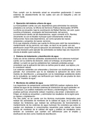 Para cumplir con la demanda actual se encuentran gestionando 2 nuevos
sistemas de abastecimiento de los cuales son uno en Salquilito y otro en
cantón Vipilá.
 Operación del sistema urbano de agua
La municipalidad cuenta con una dependencia para administrar los servicios
prestados a la comuna, la Oficina de Servicios Públicos Municipales OFSPM.
La oficina se encuentra bajo la coordinación de Rafael Ramírez de León, quien
coordina al fontanero, encargado del funcionamiento del servicio.
La coordinación dentro de las dependencias, según comentó el Sr. Ramírez
únicamente es con el Alcalde municipal quien directamente emite las
instrucciones hacia esta dependencia, así como aprueba las nuevas
conexiones y proyectos de nuevos servicios.
En lo que respecta a fondos que cuenta la oficina para cubrir las necesidades y
mantenimiento de los servicios, son nulas, es decir no se cuenta con una
planificación anual POA para la ejecución de actividades. En su defecto, todo lo
que sea necesario para ejecutar las actividades se realiza bajo una requisición
directa al alcalde quien autoriza.
 Sistema de tratamiento y desinfección de agua
Cada uno de los sistemas existentes abastecedores de la cabecera municipal
cuenta con su sistema de cloración, estos sin embargo, se encuentran sin
utilidad. La razón es que los pobladores han realizado protestas porque
consideran que la aplicación del cloro es dañina para la salud, sus tejidos y no
lo consideran natural.
Los sistemas existentes son artesanales y funcionan con dosificadores de cloro
granular. Aun conociendo que no se realizaba la aplicación de cloro como
medida de desinfección, y prosiguiendo con la metodología establecida dentro
de la consultoría, se realizó una verificación por medio de una prueba de cloro
residual “muestra de agua”.
 Monitoreo de calidad de agua
Los inspectores de saneamiento ambiental (MSPAS) realizan vigilancia de la
calidad de agua de los distintos sistemas de distribución de agua existentes en
el municipio. Los análisis realizados son físicos y bacteriológicos. Para las
pruebas químicas únicamente extraen muestras y las envían a laboratorio en
Chajul, en donde se encuentran y administran los resultados de la región para
su ingreso y digitalización.
Por otra parte, no se cuenta con los técnicos municipales designados para
realizar las actividades de monitoreo de la calidad de agua, en su defecto lo
realizan los fontaneros que realizan las verificaciones de funcionamiento y
mantenimiento de los sistemas de agua municipal. Se considera que estos no
cuentan con destrezas ni conocimientos requeridos para realizar una buena
función de monitoreo de la calidad del agua y análisis de resultados como
también se considera que cuentan con deficiencias para el empleo y
dosificación de cloro como medida de desinfección.
 