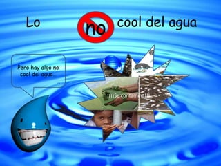Lo cool del agua
Pero hay algo no
cool del agua…
no
¡¡¡Se contamina!!!