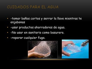 CUIDADOS PARA EL AGUA

• -tomar baños cortos y serrar la llave mientras te
  enjabonas
• -usar productos ahorradores de agua.
• -No usar en sanitario como basurero.
• -reparar cualquier fuga.
 