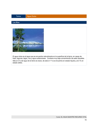 Curso: EL AGUA NUESTRO RECURSO VITAL 
10 
Tema: Agua Dulce 
Los Rios 
El agua dulce es el agua que se encuentra naturalmente en la superficie de la tierra, en capas de hielo, lagunas, lagos, rios y agua subterraneas. Contiene muy baja concentración de sales disueltas. 
Sólo el 3 % del agua de la tierra es dulce, de este el 1 % se encuentra en estado líquido y el 2 % en estado sólido.  
