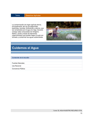 Curso: EL AGUA NUESTRO RECURSO VITAL 
13 
Tema: Desechos Agrícolas 
La contaminación de origen agrícola deriva, principalmente, del uso de plaguicidas, pesticidas, biocidas, fertilizantes y abonos, que son arrastrados por el agua de riego, llevando consigo sales compuestas de nitrógeno, fósforo, azufre y trazas de elementos organoclorados que pueden llegar al suelo por lixiviado y contaminar las aguas subterráneas. 
Cuidemos el Agua 
Contenido de la lección 
Fuentes Naturales 
Uso Racional 
Conciencia Pública 
 