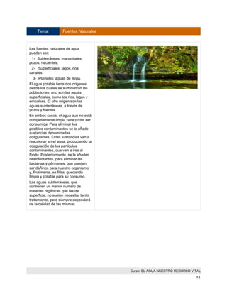 Curso: EL AGUA NUESTRO RECURSO VITAL 
14 
Tema: Fuentes Naturales 
Las fuentes naturales de agua pueden ser: 
1- Subterráneas: manantiales, pozos, nacientes; 
2- Superficiales: lagos, ríos, canales 
3- Pluviales: aguas de lluvia. 
El agua potable tiene dos orígenes desde los cuales se suministran las poblaciones: uno son las aguas superficiales, como los ríos, lagos y embalses. El otro origen son las aguas subterráneas, a través de pozos y fuentes. 
En ambos casos, el agua aun no está completamente limpia para poder ser consumida. Para eliminar los posibles contaminantes se le añade sustancias denominadas coagulantes. Estas sustancias van a reaccionar en el agua, produciendo la coagulación de las partículas contaminantes, que van a irse al fondo. Posteriormente, se le añaden desinfectantes, para eliminar las bacterias y gérmenes, que pueden ser dañinos para nuestro organismo y, finalmente, se filtra, quedando limpia y potable para su consumo. 
Las aguas subterráneas, que contienen un menor numero de materias orgánicas que las de superficie, no suelen necesitar tanto tratamiento, pero siempre dependerá de la calidad de las mismas. 
 