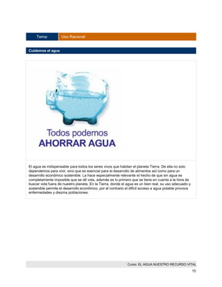 Curso: EL AGUA NUESTRO RECURSO VITAL 
15 
Tema: Uso Racional 
Cuidemos el agua 
El agua es indispensable para todos los seres vivos que habitan el planeta Tierra. De ella no solo dependemos para vivir, sino que es esencial para el desarrollo de alimentos así como para un desarrollo económico sostenible. La hace especialmente relevante el hecho de que sin agua es completamente imposible que se dé vida, además es lo primero que se tiene en cuenta a la hora de buscar vida fuera de nuestro planeta. En la Tierra, donde el agua es un bien real, su uso adecuado y sostenible permite el desarrollo económico, por el contrario el difícil acceso a agua potable provoca enfermedades y diezma poblaciones. 
 