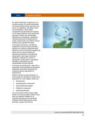 Curso: EL AGUA NUESTRO RECURSO VITAL 
17 
Tema: Conciencia Pública 
En estos momentos, el agua ya es un problema global. No existe demasiada conciencia pública sobre qué tiene que hacer la ciudadanía, qué deben hacer las autoridades y cómo deben comportarse las empresas en relación con el agua potable y el uso productivo del agua. Existen aún demasiadas diferencias conceptuales, científicas y culturales para que se desarrolle de modo consensuado una política social y pública para la gestión del agua. 
La escasez del recurso y la falta de suficiente conciencia social (privada y pública) se combinan peligrosamente. Desde el punto de vista de la gestión del agua como un asunto público es necesario plantearse una política de desempeño para lograr cambiar el problema, teniendo en cuenta: la percepción, observación y evaluación del agua y de quienes son los responsables de administrarla. 
Las tareas de planificación, ejecución y evaluación de actividades de educación ambiental al aire libre, aplicando los enfoques teóricos significativo y experiencial, 
Desde el punto de vista educativo, el tema puede ser abordado a través de la aplicación de cinco etapas. Estas son: 
 Planificación 
 Sensibilización /motivación 
 Exploración/aprendizaje 
 Reflexión /evaluación 
 Aplicación/Difusión 
La comunicación sobre el agua debe entrar en la comunicación cultural. Para esto es necesario trabajar en la inserción del agua en la cultural del entretenimiento (telenovelas, series, películas, juegos interactivos). 
 