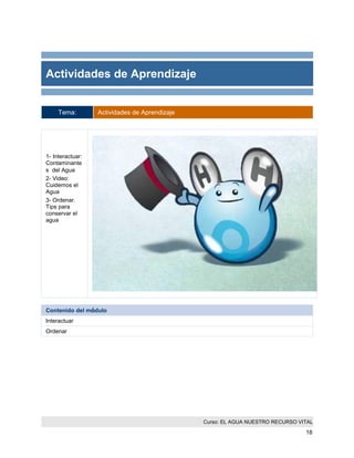 Curso: EL AGUA NUESTRO RECURSO VITAL 
18 
Actividades de Aprendizaje 
Tema: Actividades de Aprendizaje 
1- Interactuar: Contaminantes del Agua 
2- Video: Cuidemos el Agua 
3- Ordenar. Tips para conservar el agua 
Contenido del módulo 
Interactuar 
Ordenar  