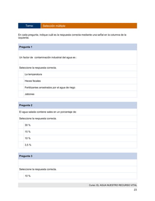 Curso: EL AGUA NUESTRO RECURSO VITAL 
23 
Tema: Selección múltiple 
En cada pregunta, indique cuál es la respuesta correcta mediante una señal en la columna de la izquierda. 
Pregunta 1 
Un factor de contaminación industrial del agua es : 
Seleccione la respuesta correcta. 
La temperatura 
Heces fecales 
Fertilizantes arrastrados por el agua de riego 
Jabones 
Pregunta 2 
El agua salada contiene sales en un porcentaje de: 
Seleccione la respuesta correcta. 
30 % 
15 % 
10 % 
3,5 % 
Pregunta 3 
Seleccione la respuesta correcta. 
10 %  