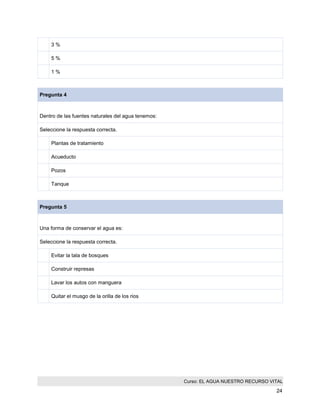 Curso: EL AGUA NUESTRO RECURSO VITAL 
24 
3 % 
5 % 
1 % 
Pregunta 4 
Dentro de las fuentes naturales del agua tenemos: 
Seleccione la respuesta correcta. 
Plantas de tratamiento 
Acueducto 
Pozos 
Tanque 
Pregunta 5 
Una forma de conservar el agua es: 
Seleccione la respuesta correcta. 
Evitar la tala de bosques 
Construir represas 
Lavar los autos con manguera 
Quitar el musgo de la orilla de los rios 

