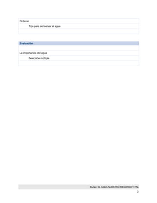 Curso: EL AGUA NUESTRO RECURSO VITAL 
3 
Ordenar 
Tips para conservar el agua 
Evaluación 
La importancia del agua 
Selección múltiple 
 