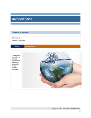 Curso: EL AGUA NUESTRO RECURSO VITAL 
5 
Competencias 
Contenido de la lección 
Competencia 
Saberes Esenciales 
Tema: Competencia 
Concientizarnos sobre el cuidado, uso racional del agua y protección de las fuentes naturales. 
 