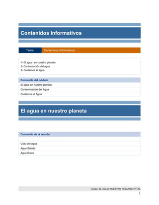 Curso: EL AGUA NUESTRO RECURSO VITAL 
7 
Contenidos Informativos 
Tema: Contenidos Informativos 
1- El agua en nuestro planeta 
2- Contaminción del agua 
3- Cuidemos el agua 
Contenido del módulo 
El agua en nuestro planeta 
Contaminación del Agua 
Cuidemos el Agua 
El agua en nuestro planeta 
Contenido de la lección 
Ciclo del agua 
Agua Salada 
Agua Dulce  