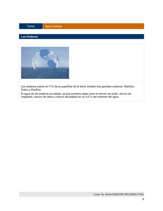 Curso: EL AGUA NUESTRO RECURSO VITAL 
9 
Tema: Agua Salada 
Los Océanos 
Los océanos cubren el 71% de la superficie de la tierra. Existen tres grandes océanos: Atlantico, Índico y Pacífico. 
El agua de los océanos es salada, ya que contiene sales como el cloruro de sodio, cloruro de magnesio, cloruro de calcio y cloruro de potasio en un 3,5 % del volumen del agua  