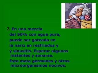7.   En una mezcla del 50% con agua pura,  puede ser goteada en la nariz en resfriados y y sinusitis. Esperar algunos  instantes y sonarse. Esto mata gérmenes y otros microorganismos nocivos. 