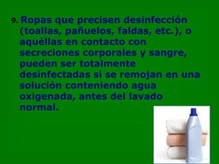 9.   Ropas que precisen desinfección  (toallas, pañuelos, faldas, etc.), o aquéllas en contacto con secreciones corporales y sangre, pueden ser totalmente desinfectadas si se remojan en una solución conteniendo agua oxigenada, antes del lavado normal. 
