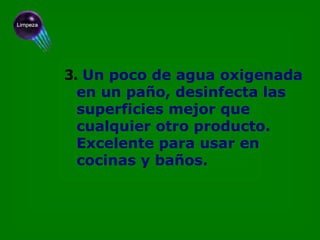 3.   Un poco de agua oxigenada en un paño, desinfecta las  superficies mejor que cualquier otro producto. Excelente para usar en cocinas y baños. 