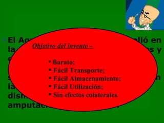    El Agua Oxigenada se desarrolló en
          Objetivo del invento -
    la década de 1920, por científicos y
    con el objetivo de contener
                 Barato;
    infecciones y gangrenas de
                 Fácil Transporte;
    soldados  Fácil Almacenamiento;
                en el frente de batalla. En
    la Segunda Guerra Mundial
                 Fácil Utilización;
                 el número de
    disminuyó Sin efectos colaterales.
    amputaciones por su uso.
 