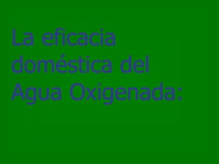 La eficacia
doméstica del
Agua Oxigenada:
 