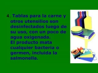 4. Tablas para la carne y
  otros utensilios son
  desinfectados luego de
  su uso, con un poco de
  agua oxigenada.
  El producto mata
  cualquier bacteria o
  germen, incluida la
  salmonella.
 