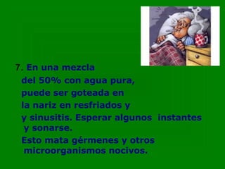 7. En una mezcla
 del 50% con agua pura,
 puede ser goteada en
 la nariz en resfriados y
 y sinusitis. Esperar algunos instantes
  y sonarse.
 Esto mata gérmenes y otros
  microorganismos nocivos.
 