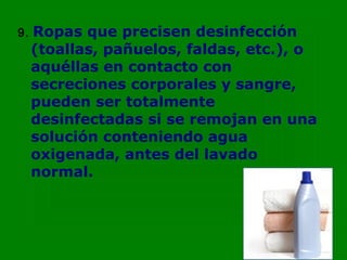 9.   Ropas que precisen desinfección
     (toallas, pañuelos, faldas, etc.), o
     aquéllas en contacto con
     secreciones corporales y sangre,
     pueden ser totalmente
     desinfectadas si se remojan en una
     solución conteniendo agua
     oxigenada, antes del lavado
     normal.
 