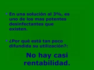    En una solución al 3%, es
    uno de los mas potentes
    desinfectantes que
    existen.

   ¿Por qué está tan poco
    difundida su utilización?:

           No hay casi
          rentabilidad.
 