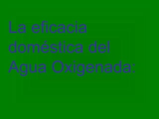 La eficacia
doméstica del
Agua Oxigenada:
 
