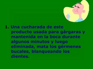 1. Una cucharada de este
   producto usada para gárgaras y
   mantenida en la boca durante
   algunos minutos y luego
   eliminada, mata los gérmenes
   bucales, blanqueando los
   dientes.
 