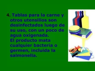 4. Tablas para la carne y
  otros utensilios son
  desinfectados luego de
  su uso, con un poco de
  agua oxigenada.
  El producto mata
  cualquier bacteria o
  germen, incluida la
  salmonella.
 